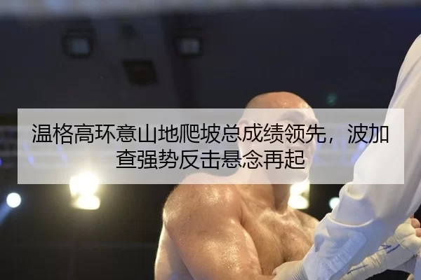 温格高环意山地爬坡总成绩领先，波加查强势反击悬念再起