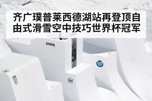 齐广璞普莱西德湖站再登顶自由式滑雪空中技巧世界杯冠军