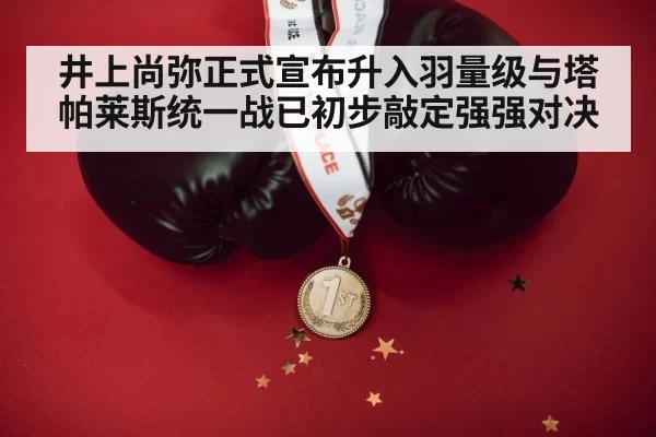 井上尚弥正式宣布升入羽量级与塔帕莱斯统一战已初步敲定强强对决