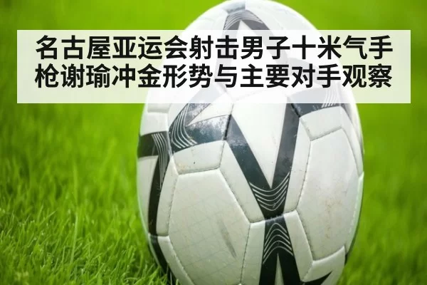 名古屋亚运会射击男子十米气手枪谢瑜冲金形势与主要对手观察